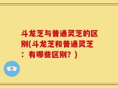 斗龙芝与普通灵芝的区别(斗龙芝和普通灵芝：有哪些区别？)