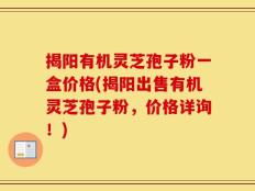 揭阳有机灵芝孢子粉一盒价格(揭阳出售有机灵芝孢子粉，价格详询！)