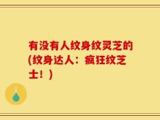 有没有人纹身纹灵芝的(纹身达人：疯狂纹芝士！)