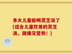多大儿童能喝灵芝汤了(适合儿童饮用的灵芝汤，健康又营养！)
