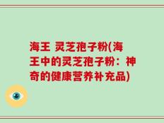 海王 灵芝孢子粉(海王中的灵芝孢子粉：神奇的健康营养补充品)