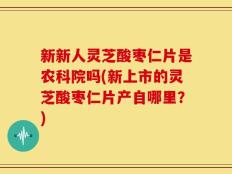 新新人灵芝酸枣仁片是农科院吗(新上市的灵芝酸枣仁片产自哪里？)