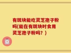 有斑块能吃灵芝孢子粉吗(能在有斑块时食用灵芝孢子粉吗？)