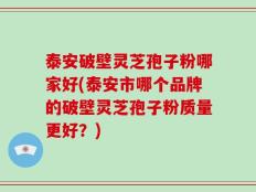 泰安破壁灵芝孢子粉哪家好(泰安市哪个品牌的破壁灵芝孢子粉质量更好？)