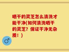 晒干的灵芝怎么清洗才能干净(如何清洗晒干的灵芝？保证干净无杂质！)