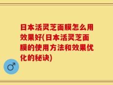 日本活灵芝面膜怎么用效果好(日本活灵芝面膜的使用方法和效果优化的秘诀)