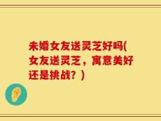 未婚女友送灵芝好吗(女友送灵芝，寓意美好还是挑战？)