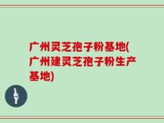 广州灵芝孢子粉基地(广州建灵芝孢子粉生产基地)