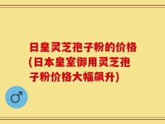 日皇灵芝孢子粉的价格(日本皇室御用灵芝孢子粉价格大幅飙升)