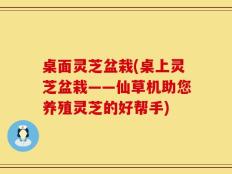 桌面灵芝盆栽(桌上灵芝盆栽——仙草机助您养殖灵芝的好帮手)