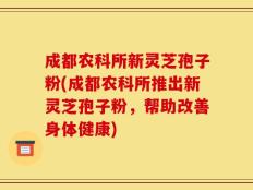 成都农科所新灵芝孢子粉(成都农科所推出新灵芝孢子粉，帮助改善身体健康)