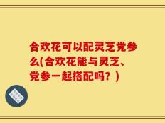 合欢花可以配灵芝党参么(合欢花能与灵芝、党参一起搭配吗？)