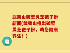 武夷山破壁灵芝孢子粉新闻(武夷山推出破壁灵芝孢子粉，助您健康养生！)
