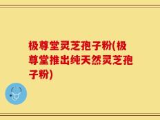 极尊堂灵芝孢子粉(极尊堂推出纯天然灵芝孢子粉)