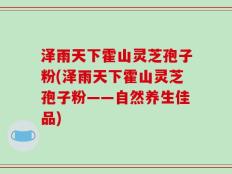 泽雨天下霍山灵芝孢子粉(泽雨天下霍山灵芝孢子粉——自然养生佳品)