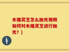 木雕灵芝怎么抛光视频如何对木雕灵芝进行抛光？)