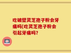 吃破壁灵芝孢子粉会牙痛吗(吃灵芝孢子粉会引起牙痛吗？