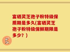 富硒灵芝孢子粉特级保质期是多久(富硒灵芝孢子粉特级保鲜期限是多少？)