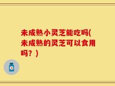 未成熟小灵芝能吃吗(未成熟的灵芝可以食用吗？)
