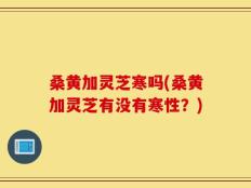 桑黄加灵芝寒吗(桑黄加灵芝有没有寒性？)