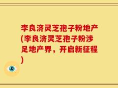 李良济灵芝孢子粉地产(李良济灵芝孢子粉涉足地产界，开启新征程)