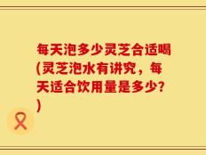 每天泡多少灵芝合适喝(灵芝泡水有讲究，每天适合饮用量是多少？)