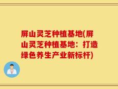 屏山灵芝种植基地(屏山灵芝种植基地：打造绿色养生产业新标杆)