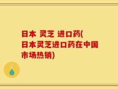 日本 灵芝 进口药(日本灵芝进口药在中国市场热销)