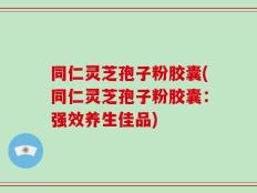 同仁灵芝孢子粉胶囊(同仁灵芝孢子粉胶囊：强效养生佳品)