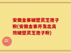 安徽金寨破壁灵芝孢子粉(安徽金寨开发出高效破壁灵芝孢子粉)