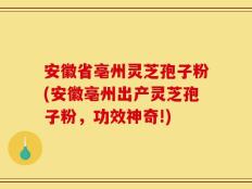 安徽省亳州灵芝孢子粉(安徽亳州出产灵芝孢子粉，功效神奇!)