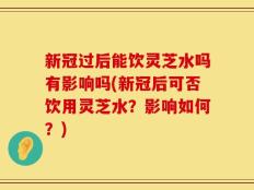 新冠过后能饮灵芝水吗有影响吗(新冠后可否饮用灵芝水？影响如何？)