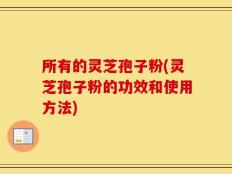 所有的灵芝孢子粉(灵芝孢子粉的功效和使用方法)