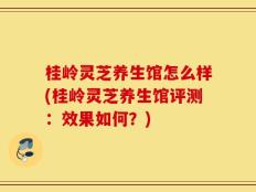 桂岭灵芝养生馆怎么样(桂岭灵芝养生馆评测：效果如何？)