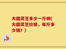 大圆灵芝多少一斤啊(大圆灵芝价格，每斤多少钱？)