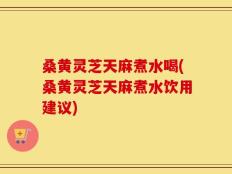 桑黄灵芝天麻煮水喝(桑黄灵芝天麻煮水饮用建议)