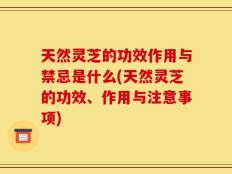 天然灵芝的功效作用与禁忌是什么(天然灵芝的功效、作用与注意事项)