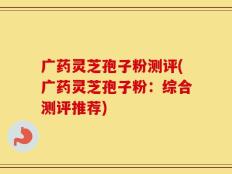 广药灵芝孢子粉测评(广药灵芝孢子粉：综合测评推荐)