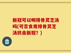 新冠可以喝排骨灵芝汤吗(可否食用排骨灵芝汤抗击新冠？)