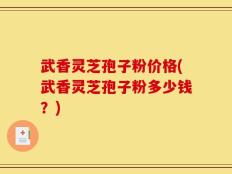 武香灵芝孢子粉价格(武香灵芝孢子粉多少钱？)