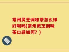 常州灵芝调味茶怎么样好喝吗(常州灵芝调味茶口感如何？)
