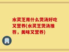 水灵芝用什么煲汤好吃又营养(水灵芝煲汤推荐，美味又营养)