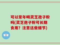 可以常年喝灵芝孢子粉吗(灵芝孢子粉可长期食用？注意这些细节)