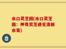 水口灵芝园(水口灵芝园：神奇灵芝遇见清新水景)