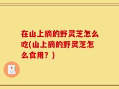 在山上摘的野灵芝怎么吃(山上摘的野灵芝怎么食用？)