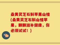 桑黄灵芝石斛苹果山楂(桑黄灵芝石斛山楂苹果，颗颗滋补健康，你必须试试！)
