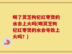 喝了灵芝枸杞红枣煲的水会上火吗(喝灵芝枸杞红枣煲的水会导致上火吗？)