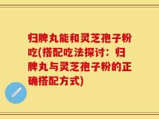 归脾丸能和灵芝孢子粉吃(搭配吃法探讨：归脾丸与灵芝孢子粉的正确搭配方式)