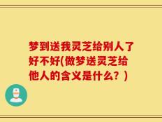 梦到送我灵芝给别人了好不好(做梦送灵芝给他人的含义是什么？)