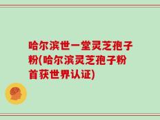 哈尔滨世一堂灵芝孢子粉(哈尔滨灵芝孢子粉首获世界认证)